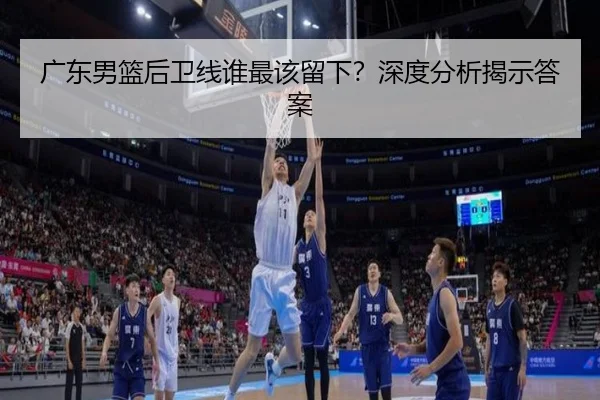 广东男篮后卫线谁最该留下？深度分析揭示答案